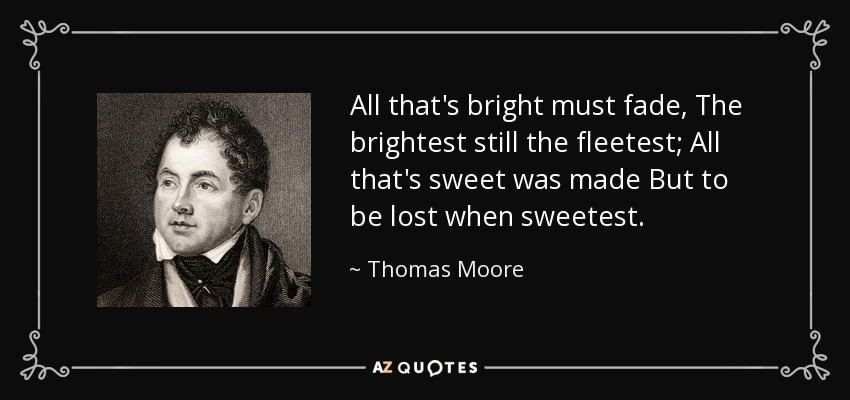 All that's bright must fade, The brightest still the fleetest; All that's sweet was made But to be lost when sweetest. - Thomas Moore