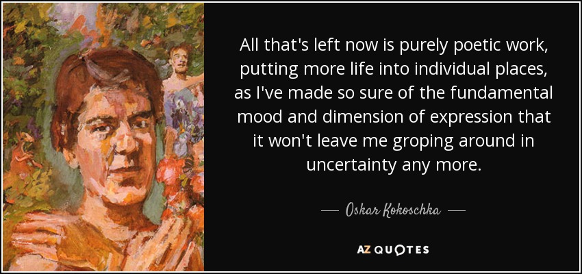 All that's left now is purely poetic work, putting more life into individual places, as I've made so sure of the fundamental mood and dimension of expression that it won't leave me groping around in uncertainty any more. - Oskar Kokoschka