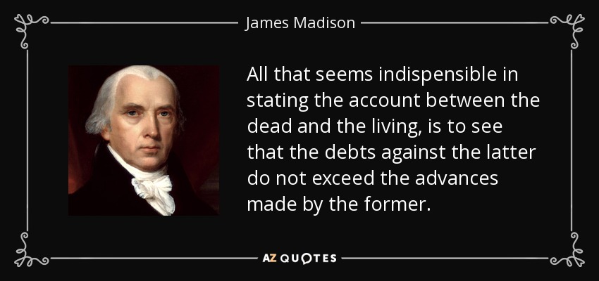 All that seems indispensible in stating the account between the dead and the living, is to see that the debts against the latter do not exceed the advances made by the former. - James Madison