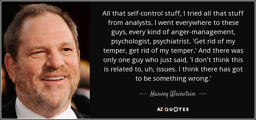 All that self-control stuff, I tried all that stuff from analysts. I went everywhere to these guys, every kind of anger-management, psychologist, psychiatrist. 'Get rid of my temper, get rid of my temper.' And there was only one guy who just said, 'I don't think this is related to, uh, issues. I think there has got to be something wrong.' - Harvey Weinstein