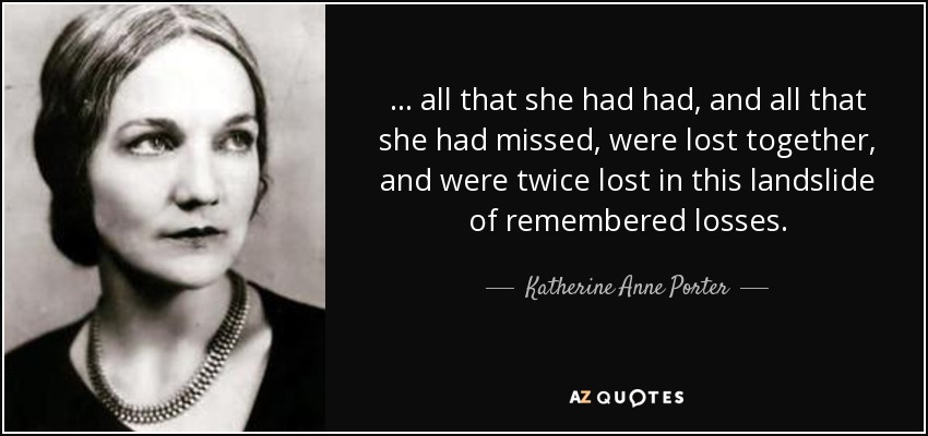 . . . all that she had had, and all that she had missed, were lost together, and were twice lost in this landslide of remembered losses. - Katherine Anne Porter