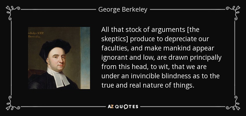 All that stock of arguments [the skeptics] produce to depreciate our faculties, and make mankind appear ignorant and low, are drawn principally from this head, to wit, that we are under an invincible blindness as to the true and real nature of things. - George Berkeley