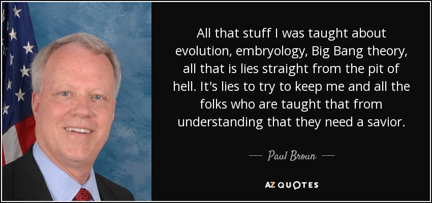 All that stuff I was taught about evolution, embryology, Big Bang theory, all that is lies straight from the pit of hell. It's lies to try to keep me and all the folks who are taught that from understanding that they need a savior. - Paul Broun