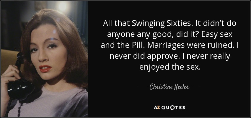 All that Swinging Sixties. It didn’t do anyone any good, did it? Easy sex and the Pill. Marriages were ruined. I never did approve. I never really enjoyed the sex. - Christine Keeler