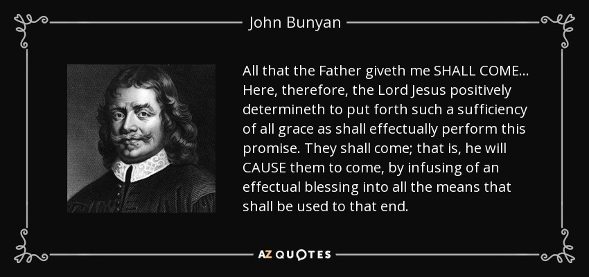 All that the Father giveth me SHALL COME... Here, therefore, the Lord Jesus positively determineth to put forth such a sufficiency of all grace as shall effectually perform this promise. They shall come; that is, he will CAUSE them to come, by infusing of an effectual blessing into all the means that shall be used to that end. - John Bunyan