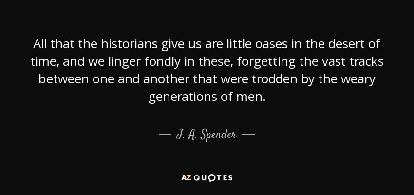 All that the historians give us are little oases in the desert of time, and we linger fondly in these, forgetting the vast tracks between one and another that were trodden by the weary generations of men. - J. A. Spender