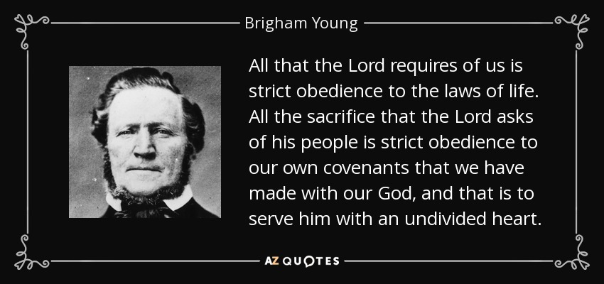 All that the Lord requires of us is strict obedience to the laws of life. All the sacrifice that the Lord asks of his people is strict obedience to our own covenants that we have made with our God, and that is to serve him with an undivided heart. - Brigham Young