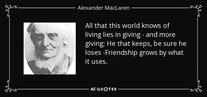 All that this world knows of living lies in giving - and more giving; He that keeps, be sure he loses -Friendship grows by what it uses. - Alexander MacLaren