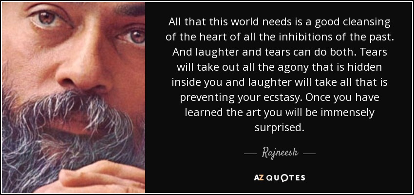 All that this world needs is a good cleansing of the heart of all the inhibitions of the past. And laughter and tears can do both. Tears will take out all the agony that is hidden inside you and laughter will take all that is preventing your ecstasy. Once you have learned the art you will be immensely surprised. - Rajneesh