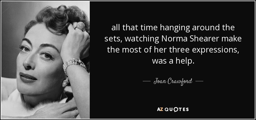 all that time hanging around the sets, watching Norma Shearer make the most of her three expressions, was a help. - Joan Crawford