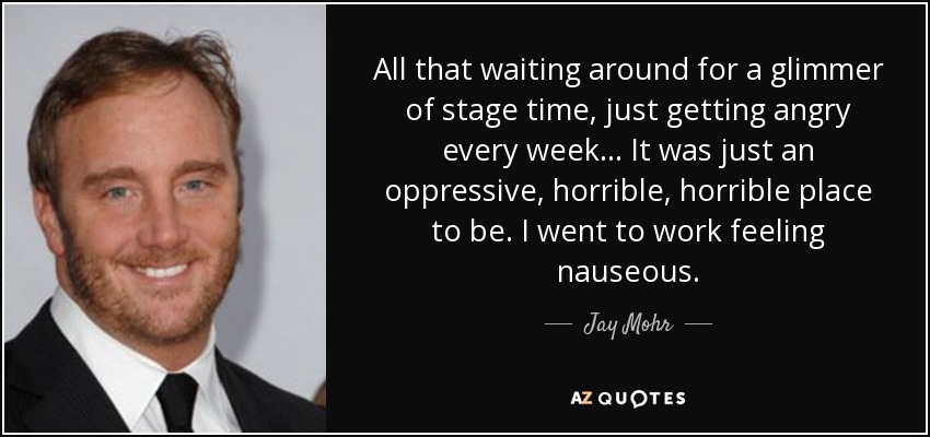 All that waiting around for a glimmer of stage time, just getting angry every week... It was just an oppressive, horrible, horrible place to be. I went to work feeling nauseous. - Jay Mohr