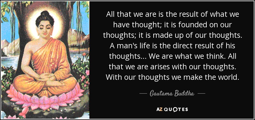 All that we are is the result of what we have thought; it is founded on our thoughts; it is made up of our thoughts. A man's life is the direct result of his thoughts... We are what we think. All that we are arises with our thoughts. With our thoughts we make the world. - Gautama Buddha