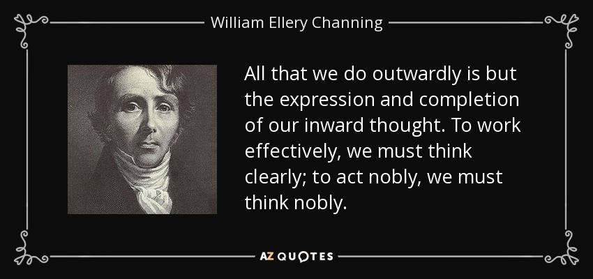 All that we do outwardly is but the expression and completion of our inward thought. To work effectively, we must think clearly; to act nobly, we must think nobly. - William Ellery Channing