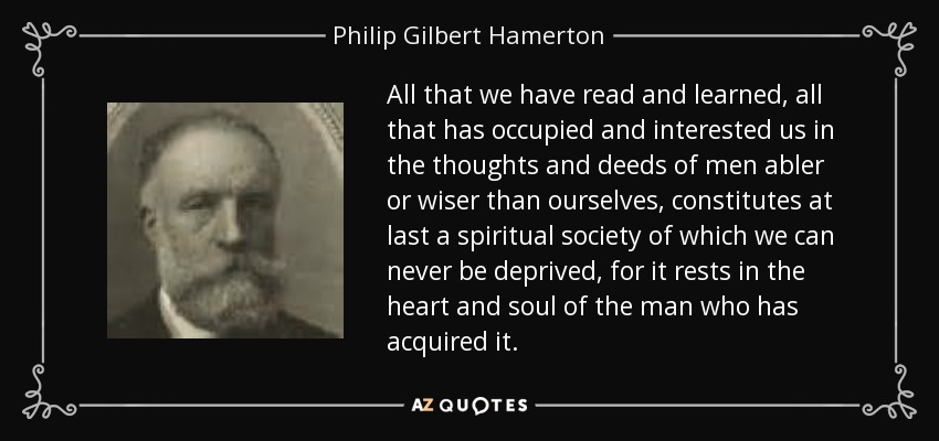 All that we have read and learned, all that has occupied and interested us in the thoughts and deeds of men abler or wiser than ourselves, constitutes at last a spiritual society of which we can never be deprived, for it rests in the heart and soul of the man who has acquired it. - Philip Gilbert Hamerton