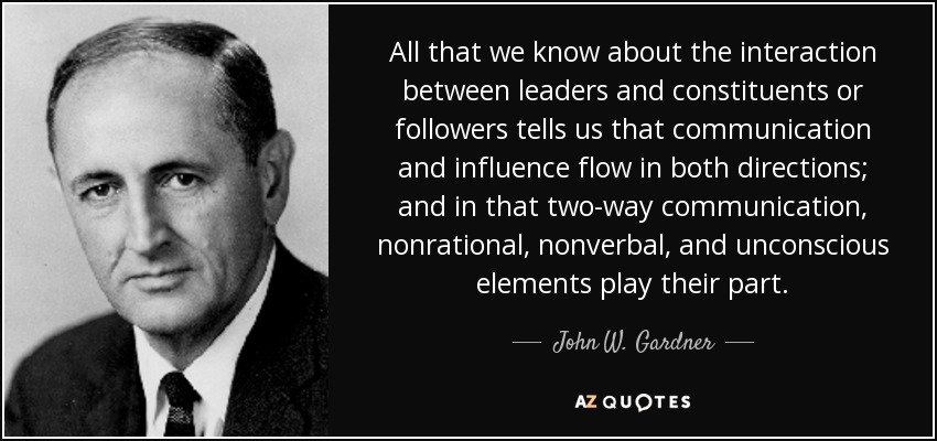 All that we know about the interaction between leaders and constituents or followers tells us that communication and influence flow in both directions; and in that two-way communication, nonrational, nonverbal, and unconscious elements play their part. - John W. Gardner