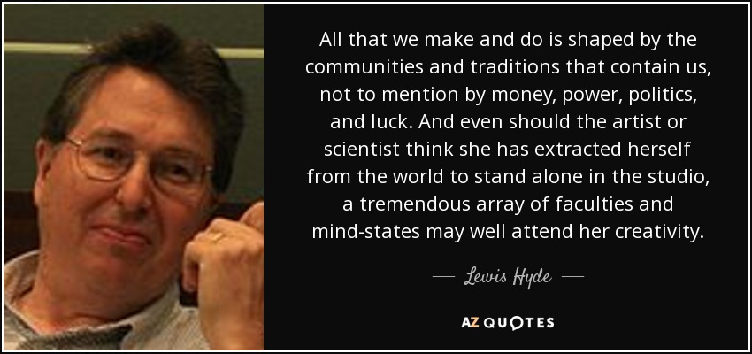 All that we make and do is shaped by the communities and traditions that contain us, not to mention by money, power, politics, and luck. And even should the artist or scientist think she has extracted herself from the world to stand alone in the studio, a tremendous array of faculties and mind-states may well attend her creativity. - Lewis Hyde