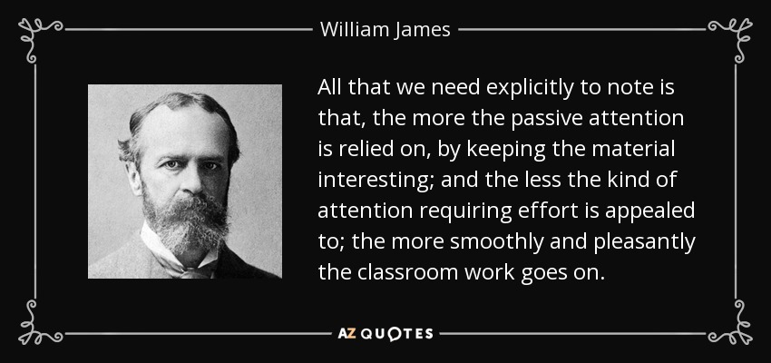 All that we need explicitly to note is that, the more the passive attention is relied on, by keeping the material interesting; and the less the kind of attention requiring effort is appealed to; the more smoothly and pleasantly the classroom work goes on. - William James