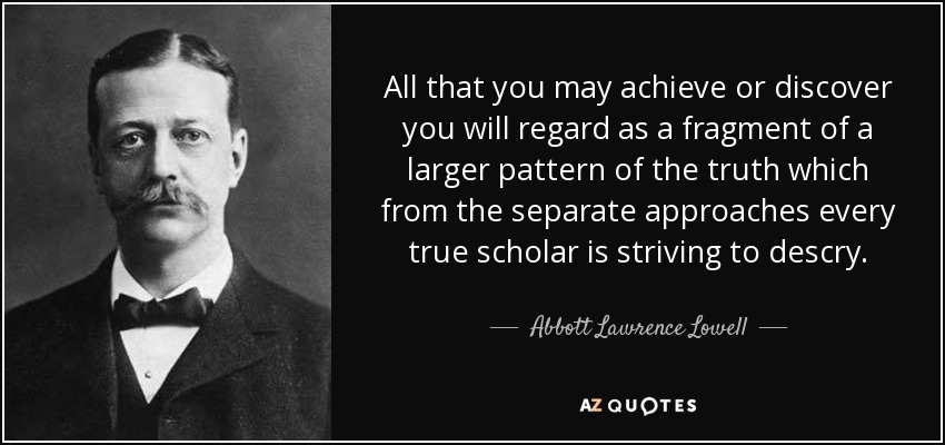 All that you may achieve or discover you will regard as a fragment of a larger pattern of the truth which from the separate approaches every true scholar is striving to descry. - Abbott Lawrence Lowell