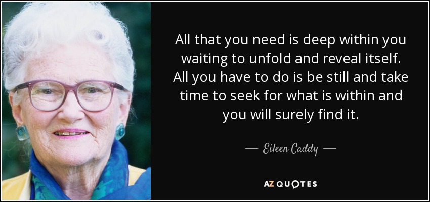 All that you need is deep within you waiting to unfold and reveal itself. All you have to do is be still and take time to seek for what is within and you will surely find it. - Eileen Caddy