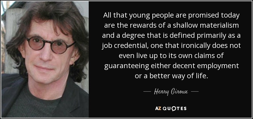 All that young people are promised today are the rewards of a shallow materialism and a degree that is defined primarily as a job credential, one that ironically does not even live up to its own claims of guaranteeing either decent employment or a better way of life. - Henry Giroux