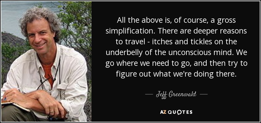 All the above is, of course, a gross simplification. There are deeper reasons to travel - itches and tickles on the underbelly of the unconscious mind. We go where we need to go, and then try to figure out what we're doing there. - Jeff Greenwald