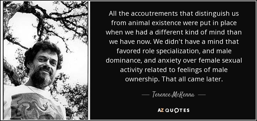 All the accoutrements that distinguish us from animal existence were put in place when we had a different kind of mind than we have now. We didn't have a mind that favored role specialization, and male dominance, and anxiety over female sexual activity related to feelings of male ownership. That all came later. - Terence McKenna