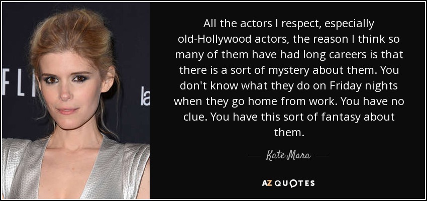 All the actors I respect, especially old-Hollywood actors, the reason I think so many of them have had long careers is that there is a sort of mystery about them. You don't know what they do on Friday nights when they go home from work. You have no clue. You have this sort of fantasy about them. - Kate Mara