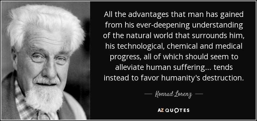 All the advantages that man has gained from his ever-deepening understanding of the natural world that surrounds him, his technological, chemical and medical progress, all of which should seem to alleviate human suffering... tends instead to favor humanity's destruction. - Konrad Lorenz