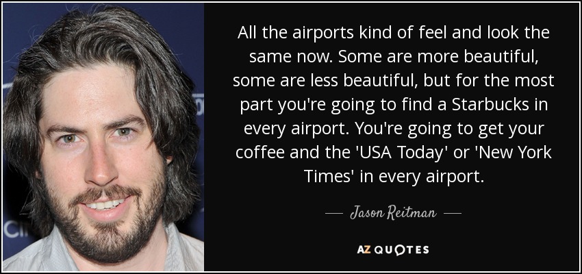 All the airports kind of feel and look the same now. Some are more beautiful, some are less beautiful, but for the most part you're going to find a Starbucks in every airport. You're going to get your coffee and the 'USA Today' or 'New York Times' in every airport. - Jason Reitman