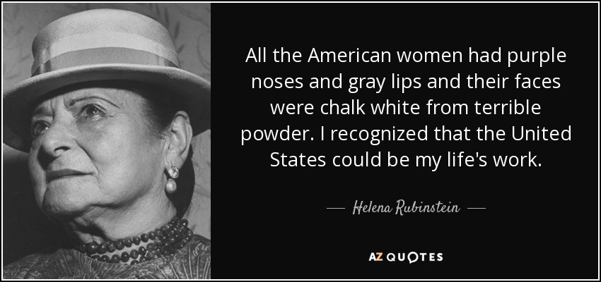 All the American women had purple noses and gray lips and their faces were chalk white from terrible powder. I recognized that the United States could be my life's work. - Helena Rubinstein