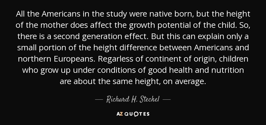 All the Americans in the study were native born, but the height of the mother does affect the growth potential of the child. So, there is a second generation effect. But this can explain only a small portion of the height difference between Americans and northern Europeans. Regarless of continent of origin, children who grow up under conditions of good health and nutrition are about the same height, on average. - Richard H. Steckel
