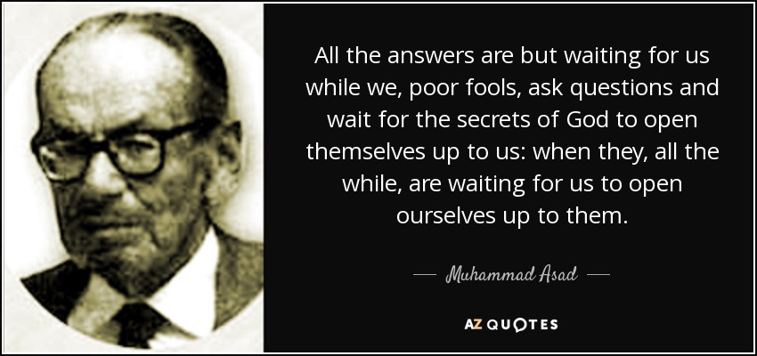 All the answers are but waiting for us while we, poor fools, ask questions and wait for the secrets of God to open themselves up to us: when they, all the while, are waiting for us to open ourselves up to them. - Muhammad Asad