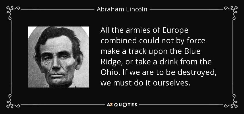 All the armies of Europe combined could not by force make a track upon the Blue Ridge, or take a drink from the Ohio. If we are to be destroyed, we must do it ourselves. - Abraham Lincoln