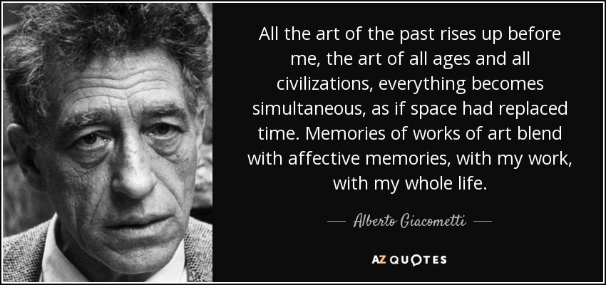 All the art of the past rises up before me, the art of all ages and all civilizations, everything becomes simultaneous, as if space had replaced time. Memories of works of art blend with affective memories, with my work, with my whole life. - Alberto Giacometti