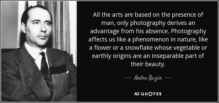 All the arts are based on the presence of man, only photography derives an advantage from his absence. Photography affects us like a phenomenon in nature, like a flower or a snowflake whose vegetable or earthly origins are an inseparable part of their beauty. - Andre Bazin
