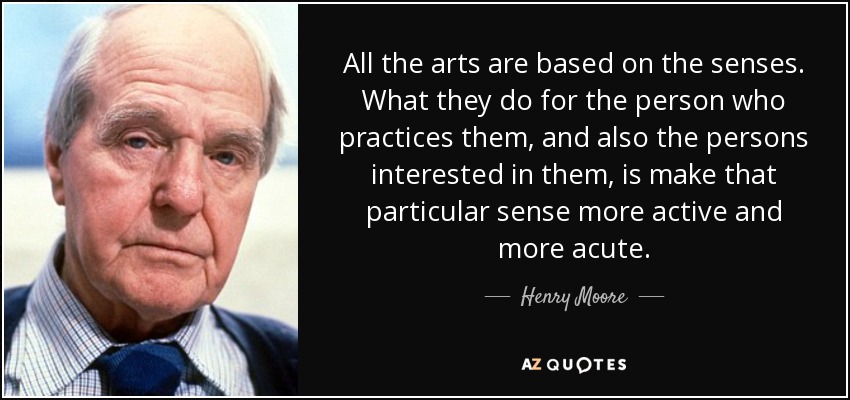 All the arts are based on the senses. What they do for the person who practices them, and also the persons interested in them, is make that particular sense more active and more acute. - Henry Moore