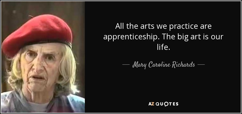 All the arts we practice are apprenticeship. The big art is our life. - Mary Caroline Richards