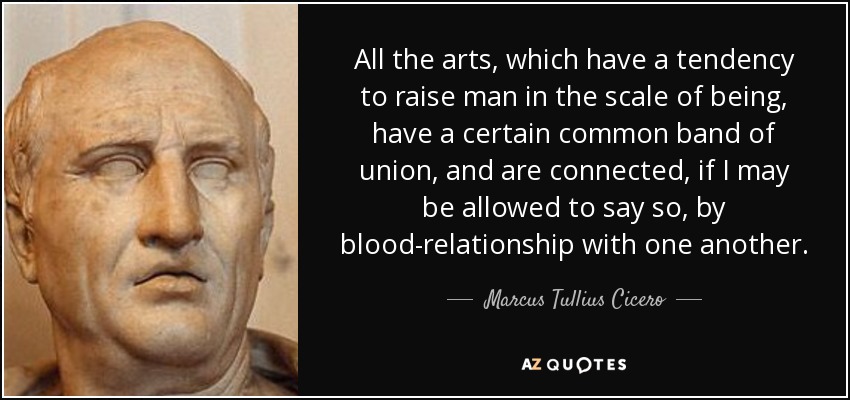 All the arts, which have a tendency to raise man in the scale of being, have a certain common band of union, and are connected, if I may be allowed to say so, by blood-relationship with one another. - Marcus Tullius Cicero