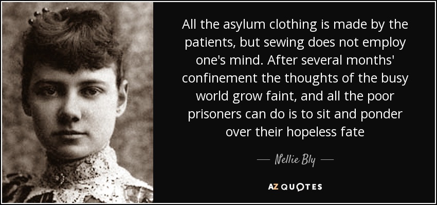 All the asylum clothing is made by the patients, but sewing does not employ one's mind. After several months' confinement the thoughts of the busy world grow faint, and all the poor prisoners can do is to sit and ponder over their hopeless fate - Nellie Bly
