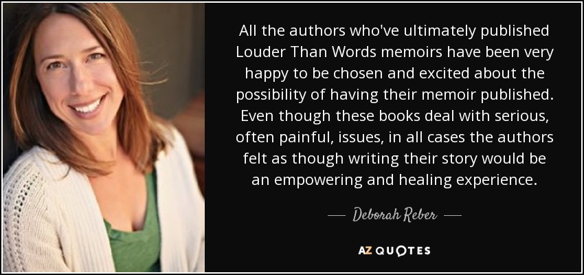 All the authors who've ultimately published Louder Than Words memoirs have been very happy to be chosen and excited about the possibility of having their memoir published. Even though these books deal with serious, often painful, issues, in all cases the authors felt as though writing their story would be an empowering and healing experience. - Deborah Reber