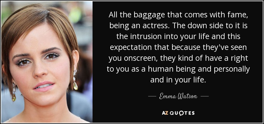 All the baggage that comes with fame, being an actress. The down side to it is the intrusion into your life and this expectation that because they've seen you onscreen, they kind of have a right to you as a human being and personally and in your life. - Emma Watson