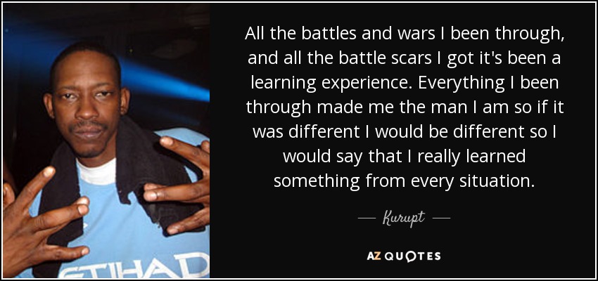 All the battles and wars I been through, and all the battle scars I got it's been a learning experience. Everything I been through made me the man I am so if it was different I would be different so I would say that I really learned something from every situation. - Kurupt