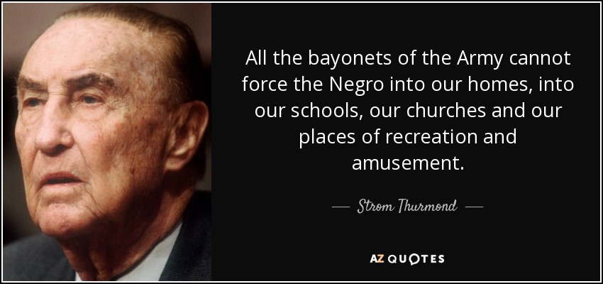 All the bayonets of the Army cannot force the Negro into our homes, into our schools, our churches and our places of recreation and amusement. - Strom Thurmond