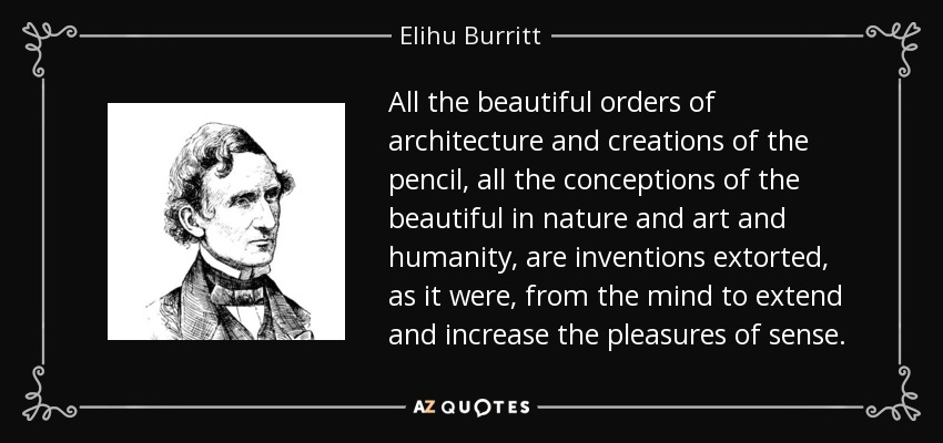 All the beautiful orders of architecture and creations of the pencil, all the conceptions of the beautiful in nature and art and humanity, are inventions extorted, as it were, from the mind to extend and increase the pleasures of sense. - Elihu Burritt