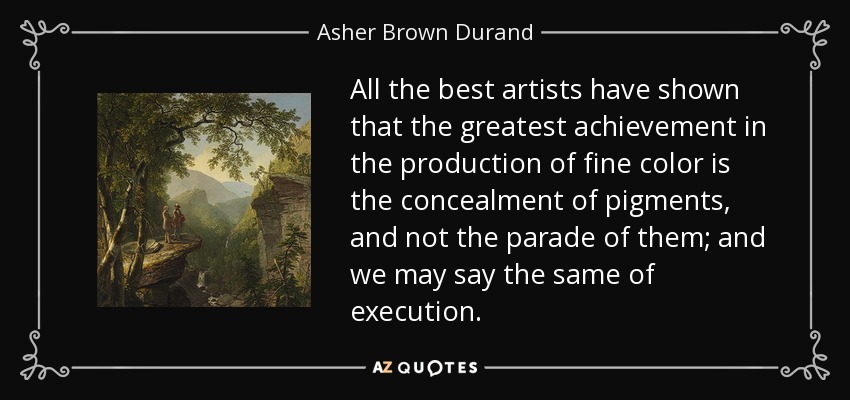 All the best artists have shown that the greatest achievement in the production of fine color is the concealment of pigments, and not the parade of them; and we may say the same of execution. - Asher Brown Durand