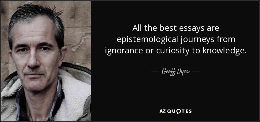 All the best essays are epistemological journeys from ignorance or curiosity to knowledge. - Geoff Dyer