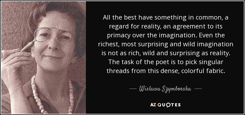 All the best have something in common, a regard for reality, an agreement to its primacy over the imagination. Even the richest, most surprising and wild imagination is not as rich, wild and surprising as reality. The task of the poet is to pick singular threads from this dense, colorful fabric. - Wislawa Szymborska