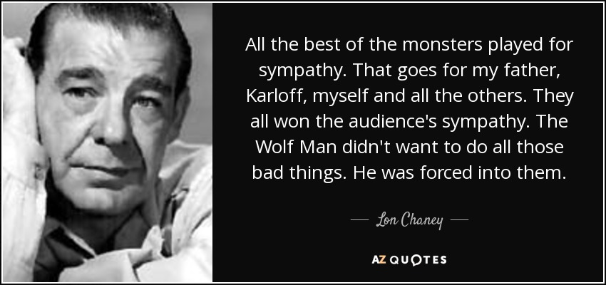 All the best of the monsters played for sympathy. That goes for my father, Karloff, myself and all the others. They all won the audience's sympathy. The Wolf Man didn't want to do all those bad things. He was forced into them. - Lon Chaney, Jr.
