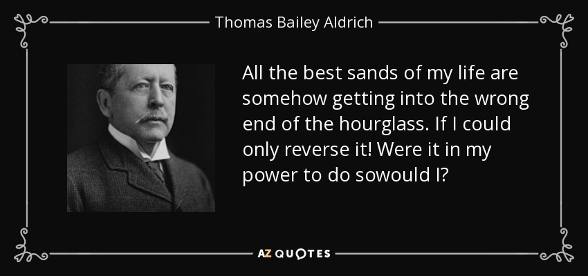 All the best sands of my life are somehow getting into the wrong end of the hourglass. If I could only reverse it! Were it in my power to do sowould I? - Thomas Bailey Aldrich