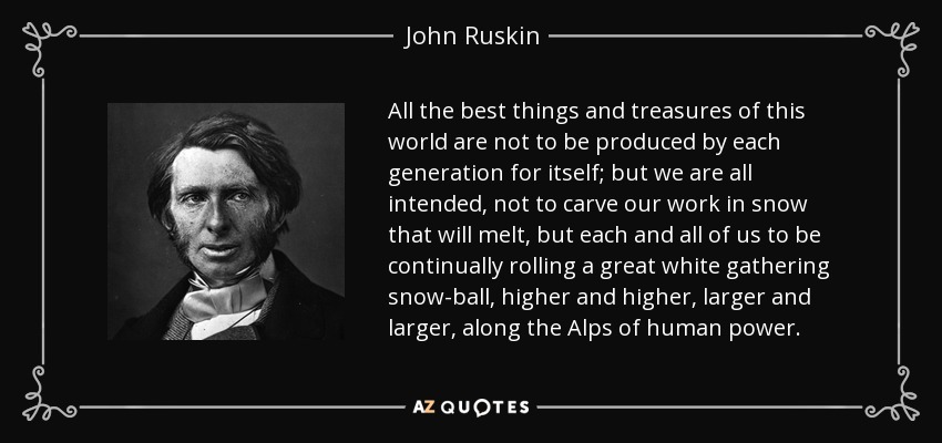 All the best things and treasures of this world are not to be produced by each generation for itself; but we are all intended, not to carve our work in snow that will melt, but each and all of us to be continually rolling a great white gathering snow-ball, higher and higher, larger and larger, along the Alps of human power. - John Ruskin